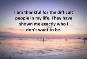 I am thankful for the difficult people in my life They have shown me exactly who I don't want to be