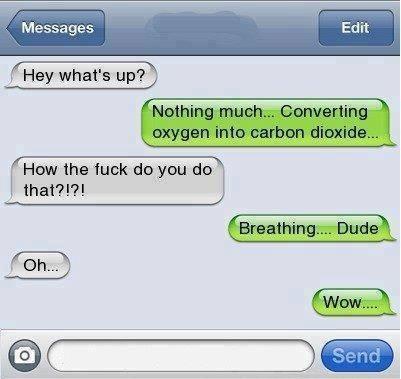 Hey what's up? Nothing much ... converting oxygen into carbon dioxide ... How the Fu*k do you do that? Breathing ... Dude. Oh. Wow... LOL